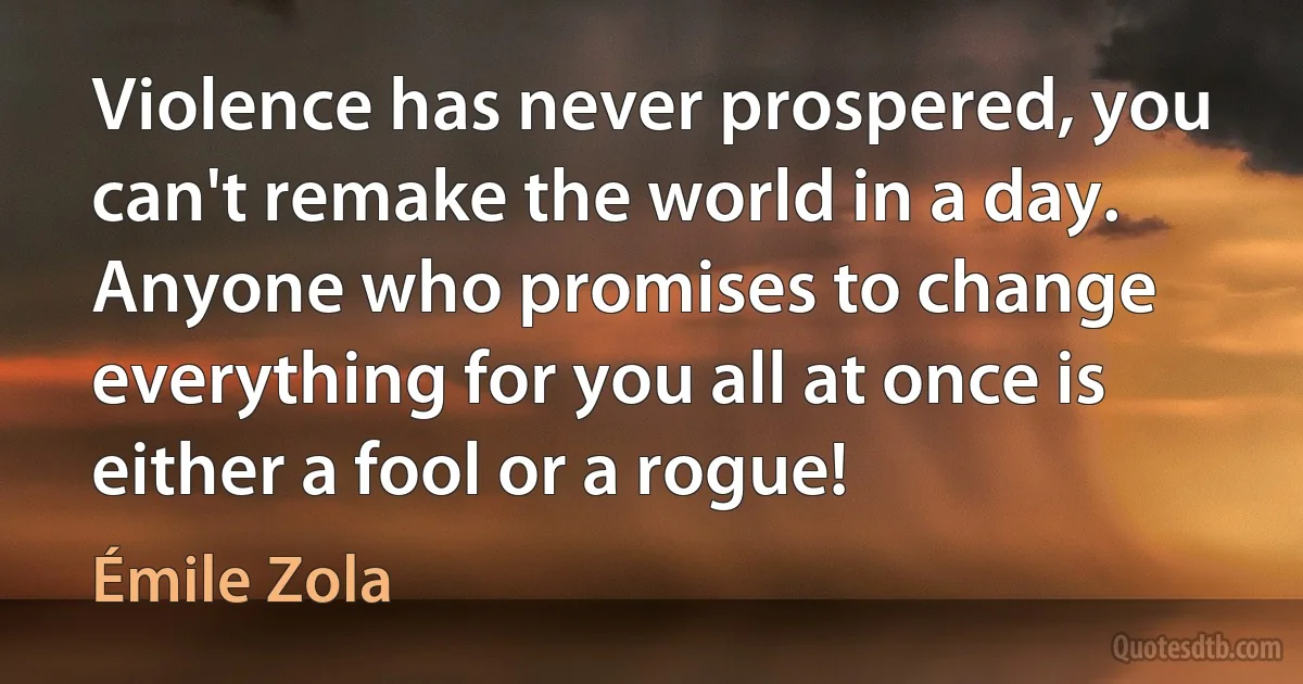 Violence has never prospered, you can't remake the world in a day. Anyone who promises to change everything for you all at once is either a fool or a rogue! (Émile Zola)