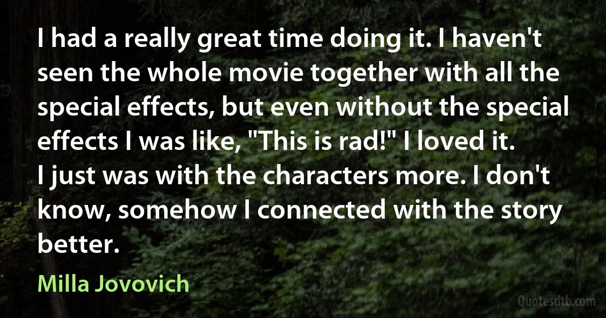 I had a really great time doing it. I haven't seen the whole movie together with all the special effects, but even without the special effects I was like, "This is rad!" I loved it. I just was with the characters more. I don't know, somehow I connected with the story better. (Milla Jovovich)