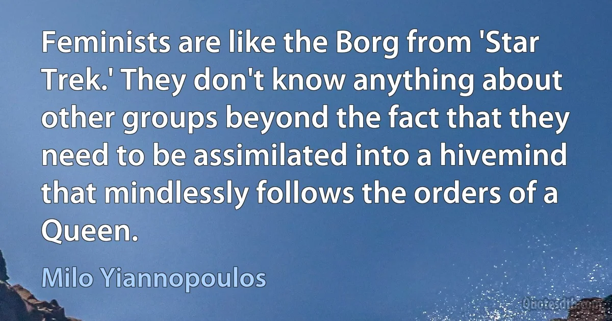 Feminists are like the Borg from 'Star Trek.' They don't know anything about other groups beyond the fact that they need to be assimilated into a hivemind that mindlessly follows the orders of a Queen. (Milo Yiannopoulos)