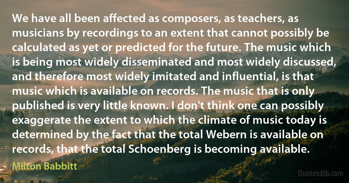 We have all been affected as composers, as teachers, as musicians by recordings to an extent that cannot possibly be calculated as yet or predicted for the future. The music which is being most widely disseminated and most widely discussed, and therefore most widely imitated and influential, is that music which is available on records. The music that is only published is very little known. I don't think one can possibly exaggerate the extent to which the climate of music today is determined by the fact that the total Webern is available on records, that the total Schoenberg is becoming available. (Milton Babbitt)