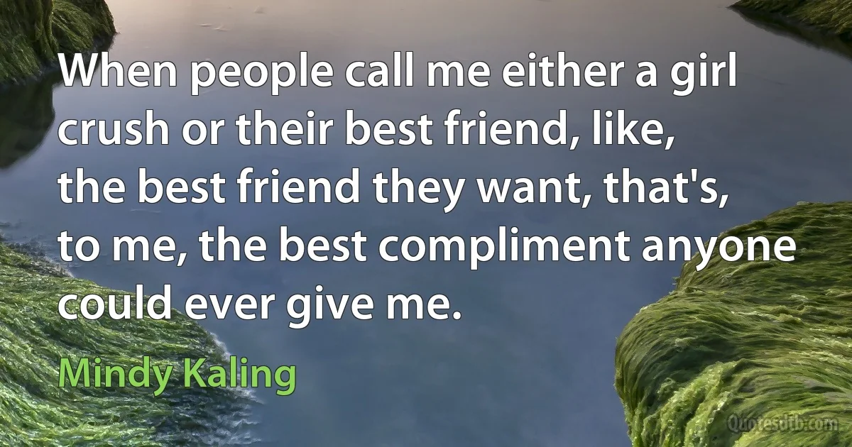 When people call me either a girl crush or their best friend, like, the best friend they want, that's, to me, the best compliment anyone could ever give me. (Mindy Kaling)