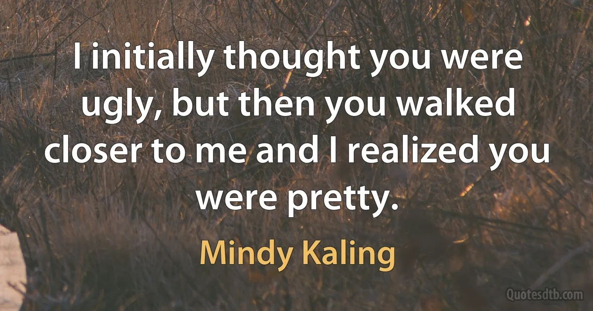 I initially thought you were ugly, but then you walked closer to me and I realized you were pretty. (Mindy Kaling)