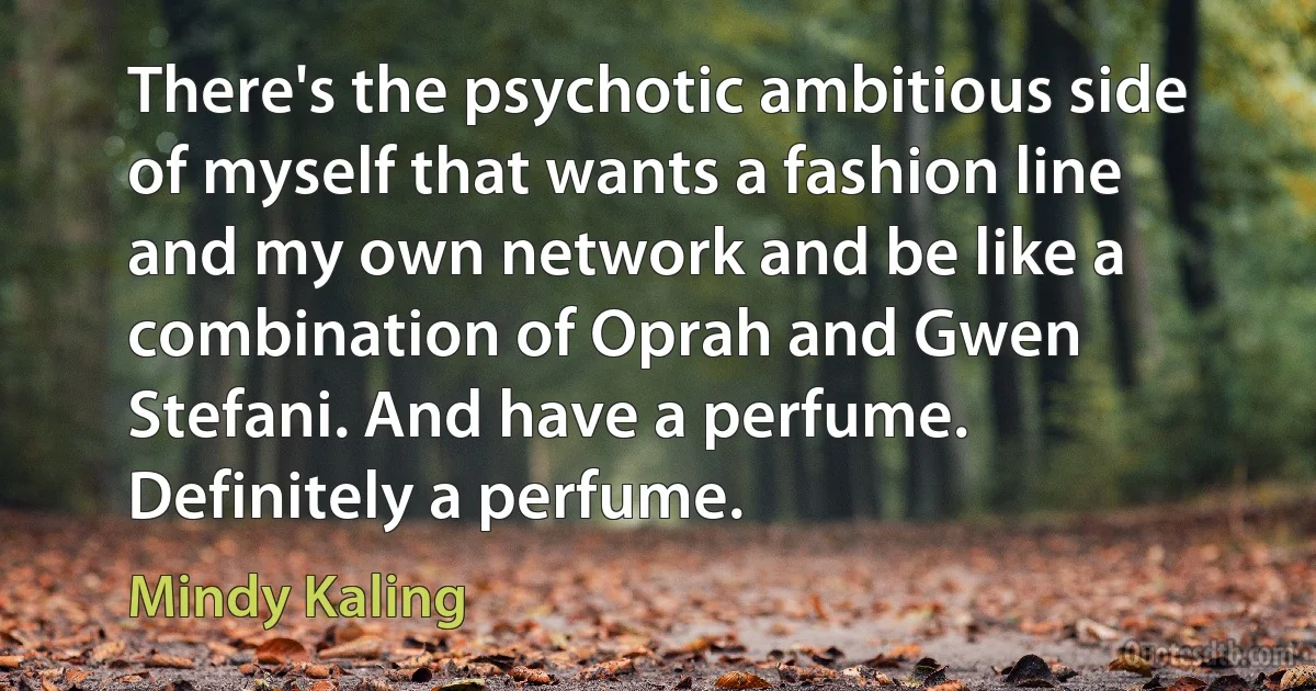 There's the psychotic ambitious side of myself that wants a fashion line and my own network and be like a combination of Oprah and Gwen Stefani. And have a perfume. Definitely a perfume. (Mindy Kaling)