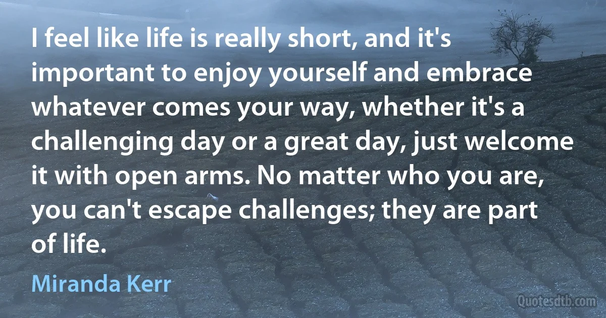 I feel like life is really short, and it's important to enjoy yourself and embrace whatever comes your way, whether it's a challenging day or a great day, just welcome it with open arms. No matter who you are, you can't escape challenges; they are part of life. (Miranda Kerr)