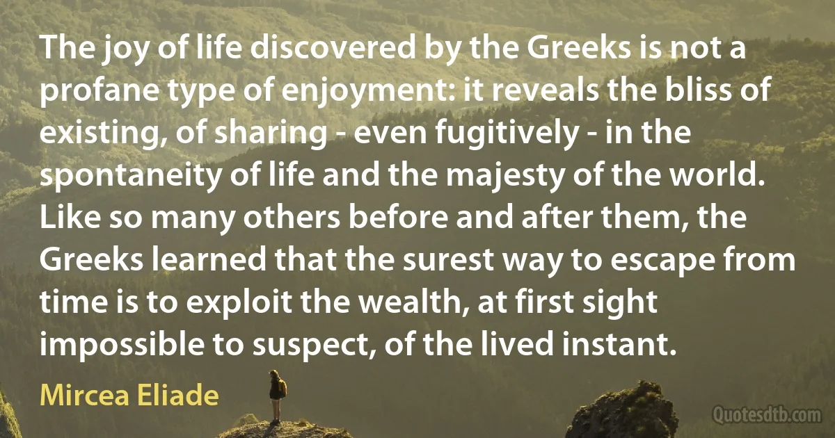 The joy of life discovered by the Greeks is not a profane type of enjoyment: it reveals the bliss of existing, of sharing - even fugitively - in the spontaneity of life and the majesty of the world. Like so many others before and after them, the Greeks learned that the surest way to escape from time is to exploit the wealth, at first sight impossible to suspect, of the lived instant. (Mircea Eliade)