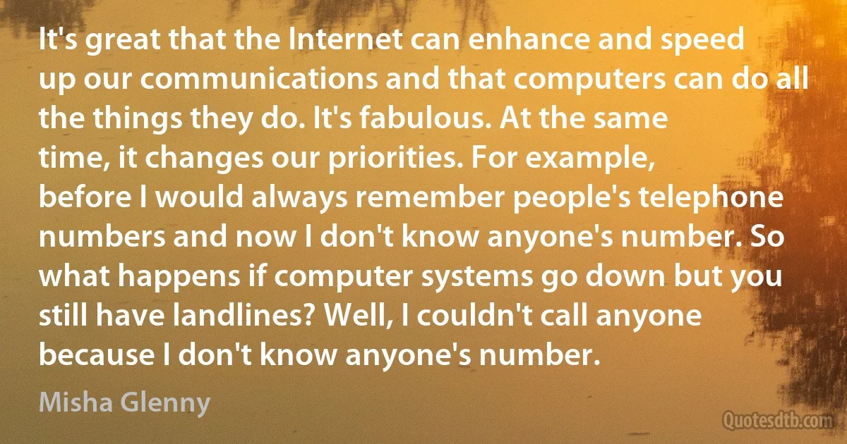 It's great that the Internet can enhance and speed up our communications and that computers can do all the things they do. It's fabulous. At the same time, it changes our priorities. For example, before I would always remember people's telephone numbers and now I don't know anyone's number. So what happens if computer systems go down but you still have landlines? Well, I couldn't call anyone because I don't know anyone's number. (Misha Glenny)