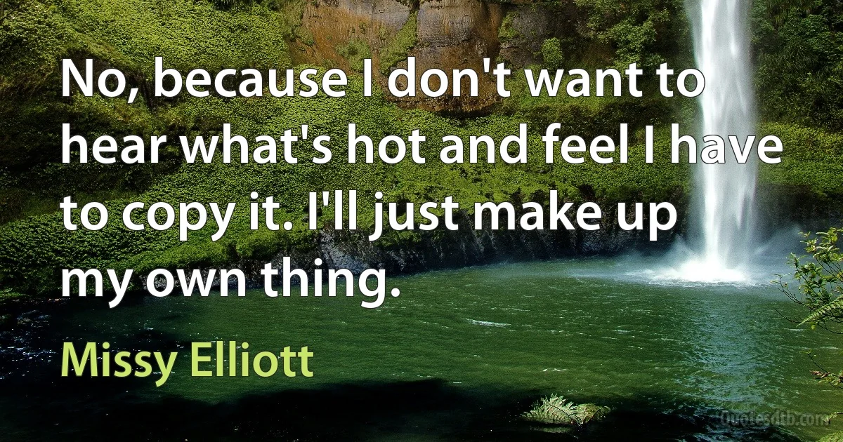 No, because I don't want to hear what's hot and feel I have to copy it. I'll just make up my own thing. (Missy Elliott)