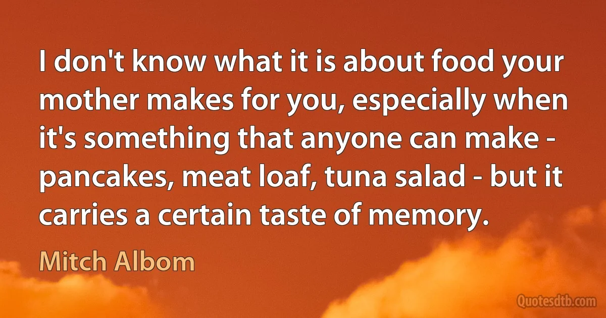 I don't know what it is about food your mother makes for you, especially when it's something that anyone can make - pancakes, meat loaf, tuna salad - but it carries a certain taste of memory. (Mitch Albom)