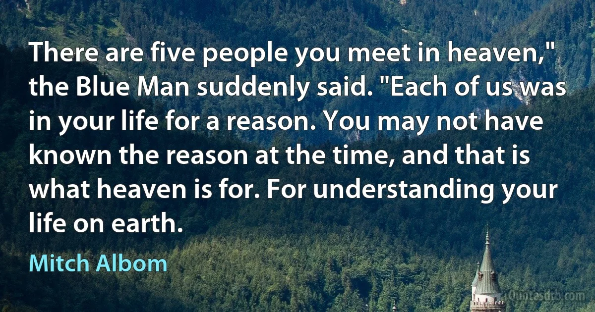 There are five people you meet in heaven," the Blue Man suddenly said. "Each of us was in your life for a reason. You may not have known the reason at the time, and that is what heaven is for. For understanding your life on earth. (Mitch Albom)