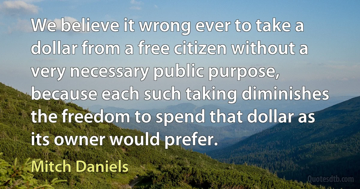 We believe it wrong ever to take a dollar from a free citizen without a very necessary public purpose, because each such taking diminishes the freedom to spend that dollar as its owner would prefer. (Mitch Daniels)