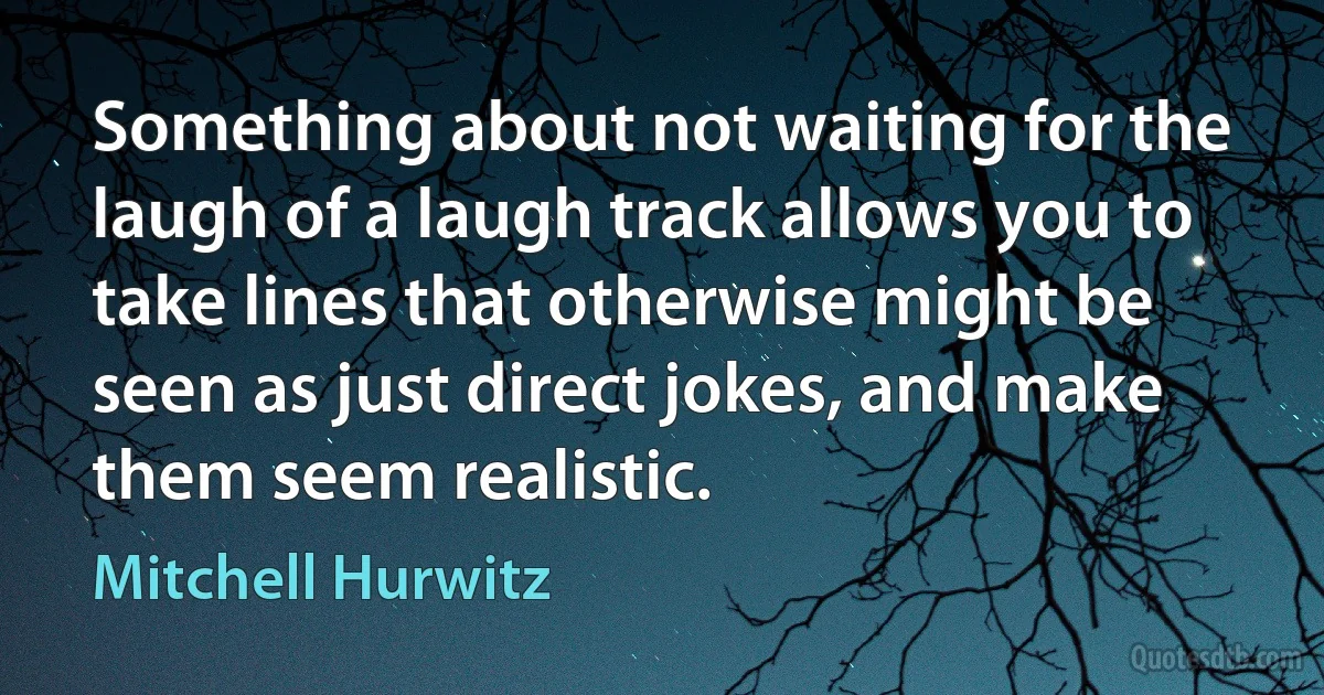 Something about not waiting for the laugh of a laugh track allows you to take lines that otherwise might be seen as just direct jokes, and make them seem realistic. (Mitchell Hurwitz)