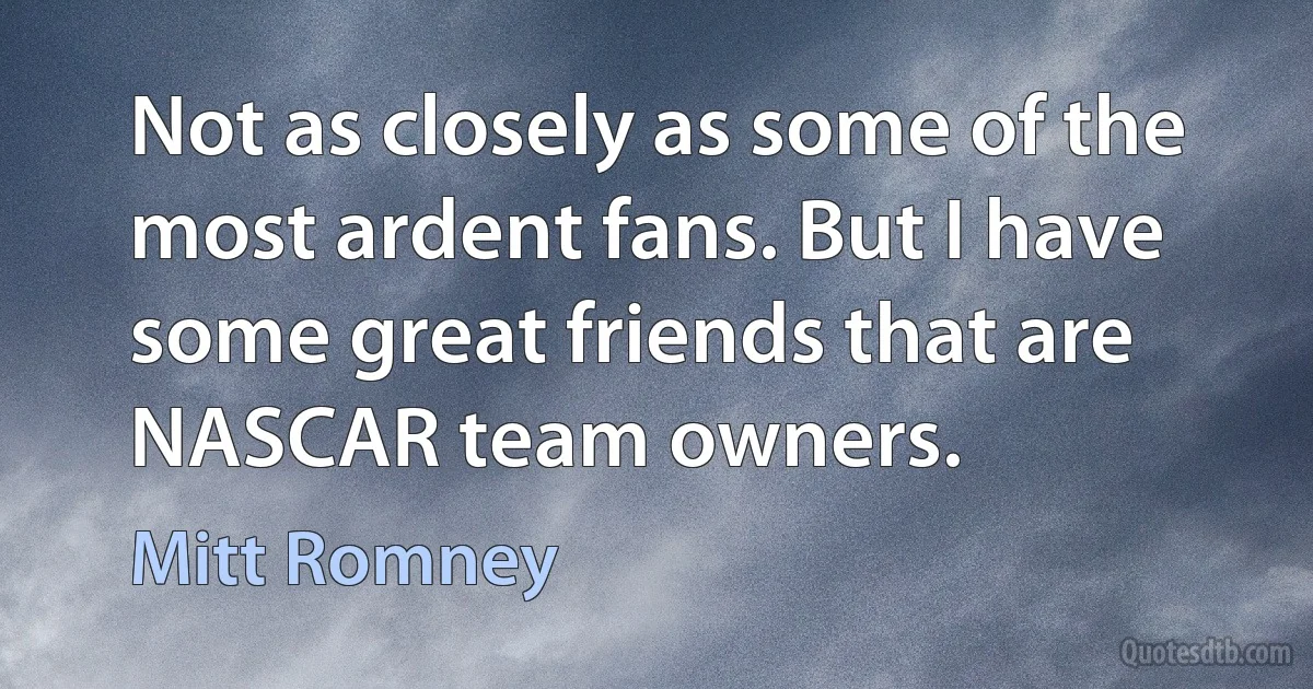 Not as closely as some of the most ardent fans. But I have some great friends that are NASCAR team owners. (Mitt Romney)