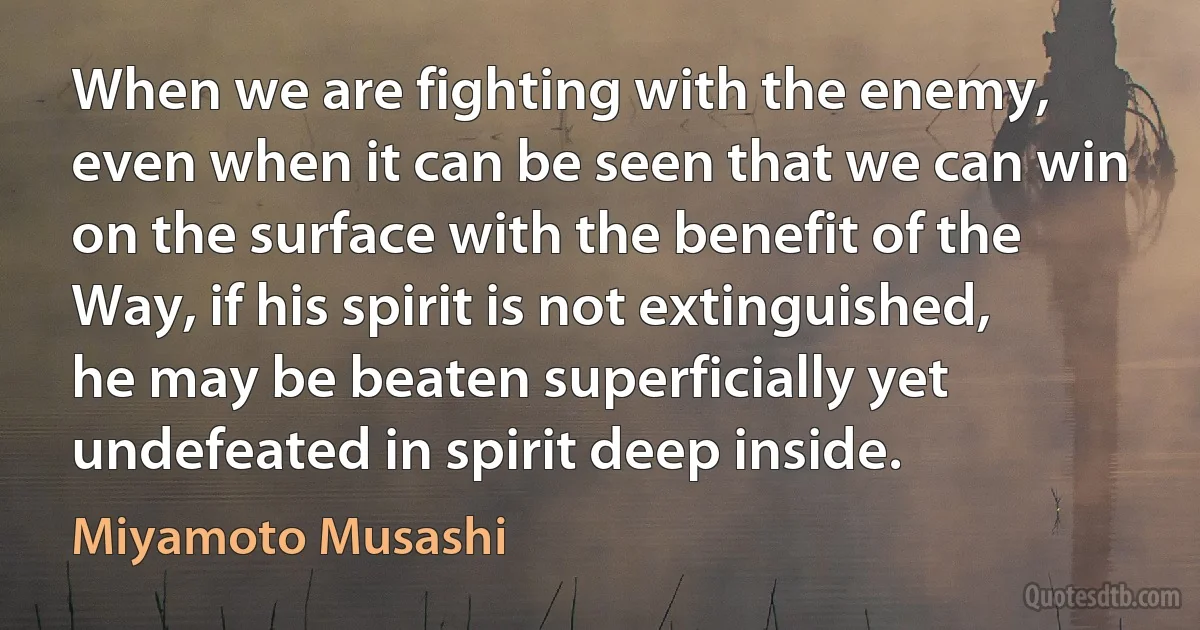 When we are fighting with the enemy, even when it can be seen that we can win on the surface with the benefit of the Way, if his spirit is not extinguished, he may be beaten superficially yet undefeated in spirit deep inside. (Miyamoto Musashi)