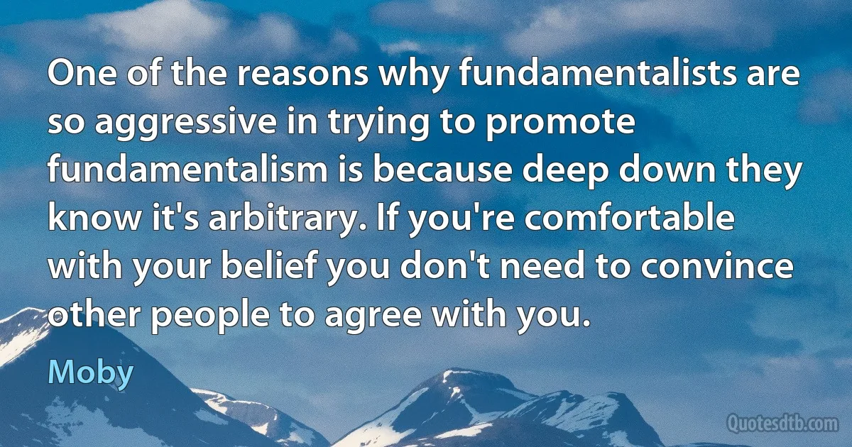 One of the reasons why fundamentalists are so aggressive in trying to promote fundamentalism is because deep down they know it's arbitrary. If you're comfortable with your belief you don't need to convince other people to agree with you. (Moby)