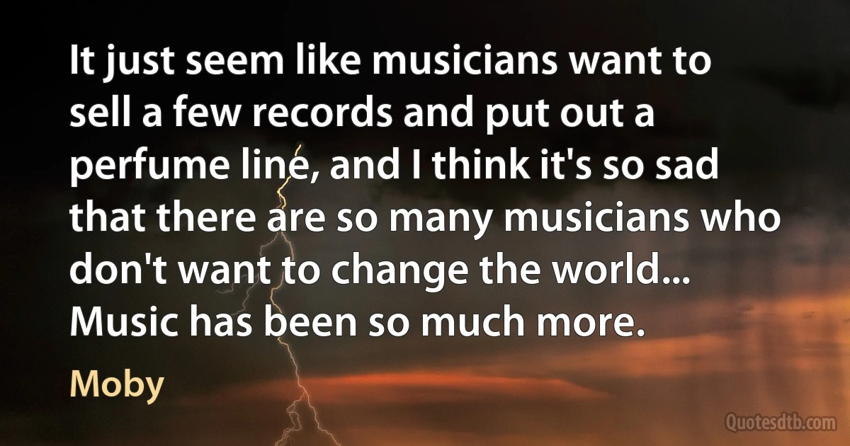 It just seem like musicians want to sell a few records and put out a perfume line, and I think it's so sad that there are so many musicians who don't want to change the world... Music has been so much more. (Moby)