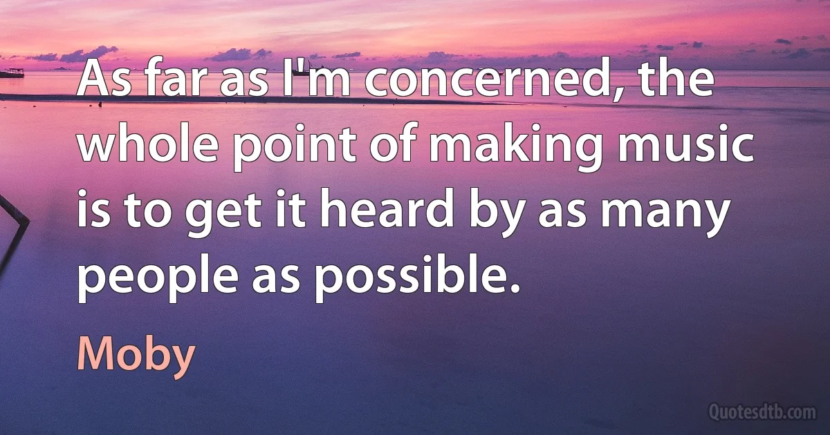 As far as I'm concerned, the whole point of making music is to get it heard by as many people as possible. (Moby)