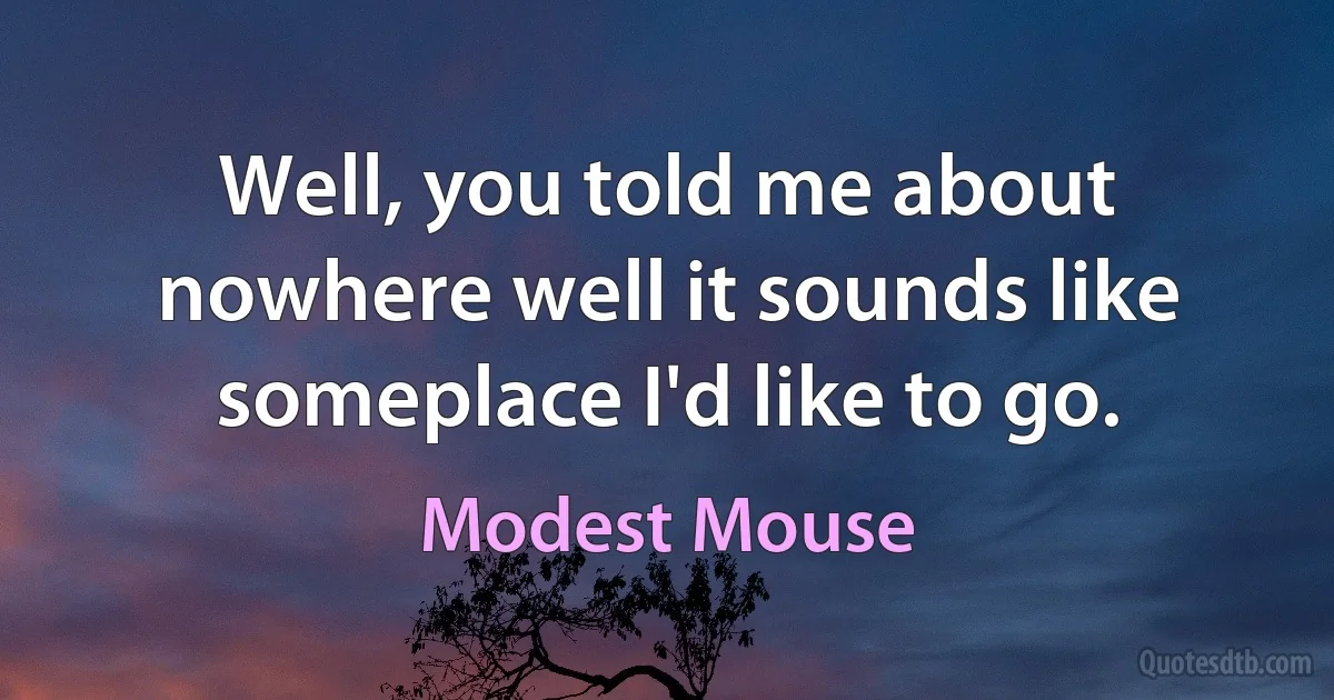 Well, you told me about nowhere well it sounds like someplace I'd like to go. (Modest Mouse)