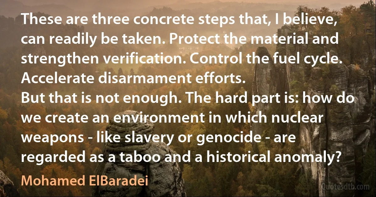 These are three concrete steps that, I believe, can readily be taken. Protect the material and strengthen verification. Control the fuel cycle. Accelerate disarmament efforts.
But that is not enough. The hard part is: how do we create an environment in which nuclear weapons - like slavery or genocide - are regarded as a taboo and a historical anomaly? (Mohamed ElBaradei)