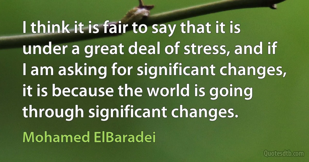 I think it is fair to say that it is under a great deal of stress, and if I am asking for significant changes, it is because the world is going through significant changes. (Mohamed ElBaradei)