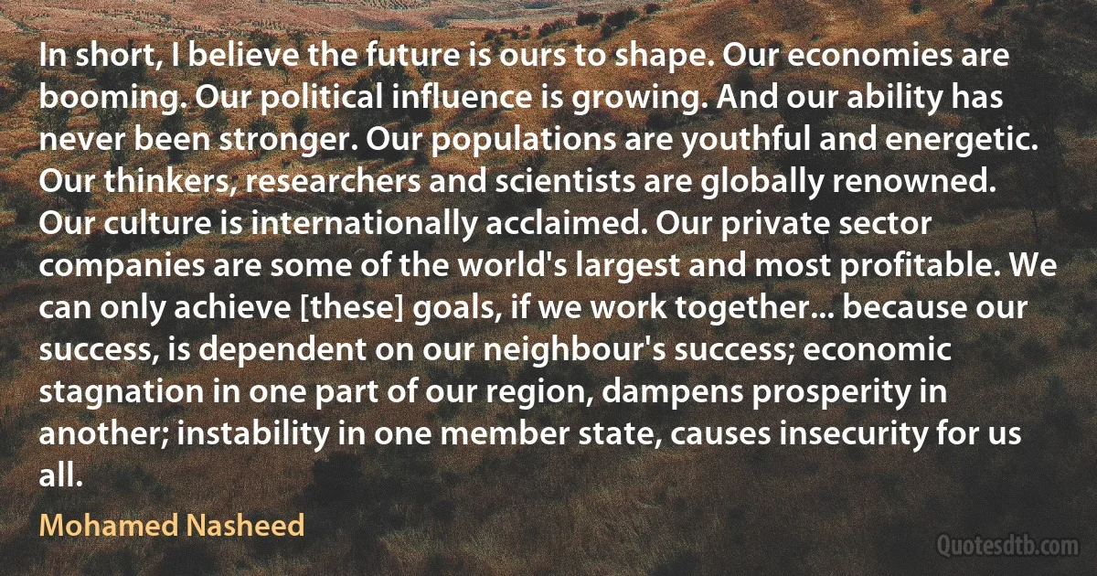 In short, I believe the future is ours to shape. Our economies are booming. Our political influence is growing. And our ability has never been stronger. Our populations are youthful and energetic. Our thinkers, researchers and scientists are globally renowned. Our culture is internationally acclaimed. Our private sector companies are some of the world's largest and most profitable. We can only achieve [these] goals, if we work together... because our success, is dependent on our neighbour's success; economic stagnation in one part of our region, dampens prosperity in another; instability in one member state, causes insecurity for us all. (Mohamed Nasheed)