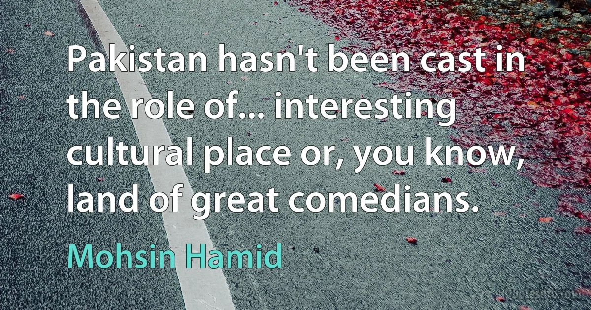 Pakistan hasn't been cast in the role of... interesting cultural place or, you know, land of great comedians. (Mohsin Hamid)