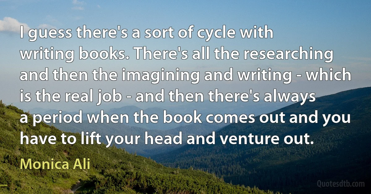 I guess there's a sort of cycle with writing books. There's all the researching and then the imagining and writing - which is the real job - and then there's always a period when the book comes out and you have to lift your head and venture out. (Monica Ali)