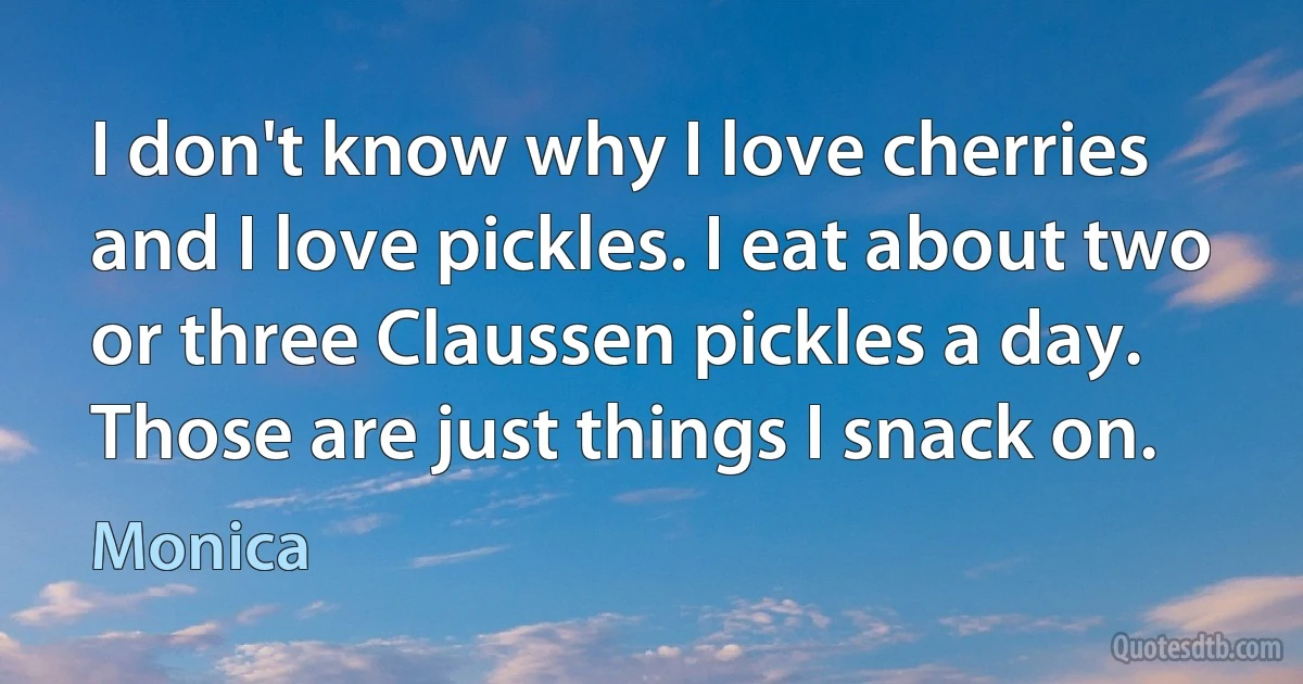 I don't know why I love cherries and I love pickles. I eat about two or three Claussen pickles a day. Those are just things I snack on. (Monica)