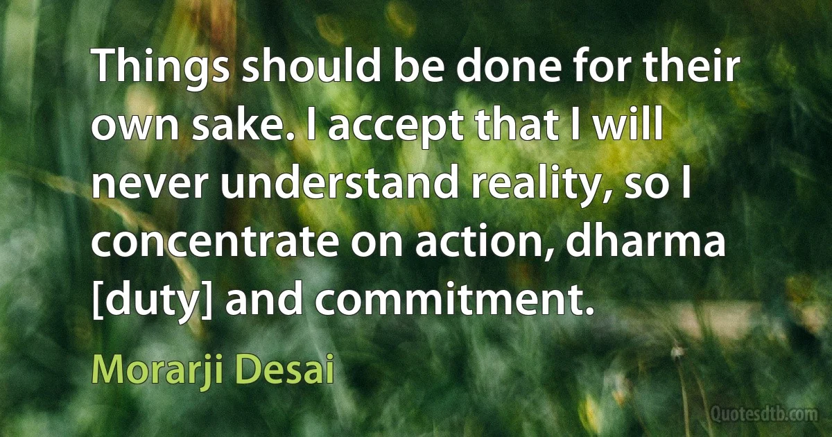 Things should be done for their own sake. I accept that I will never understand reality, so I concentrate on action, dharma [duty] and commitment. (Morarji Desai)