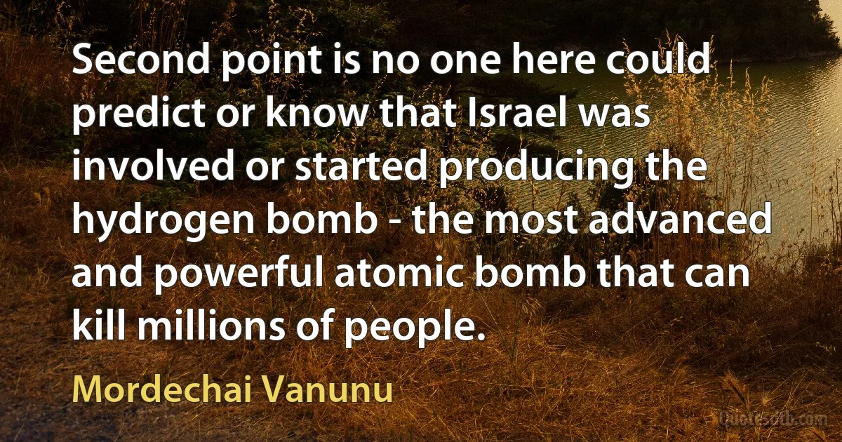 Second point is no one here could predict or know that Israel was involved or started producing the hydrogen bomb - the most advanced and powerful atomic bomb that can kill millions of people. (Mordechai Vanunu)