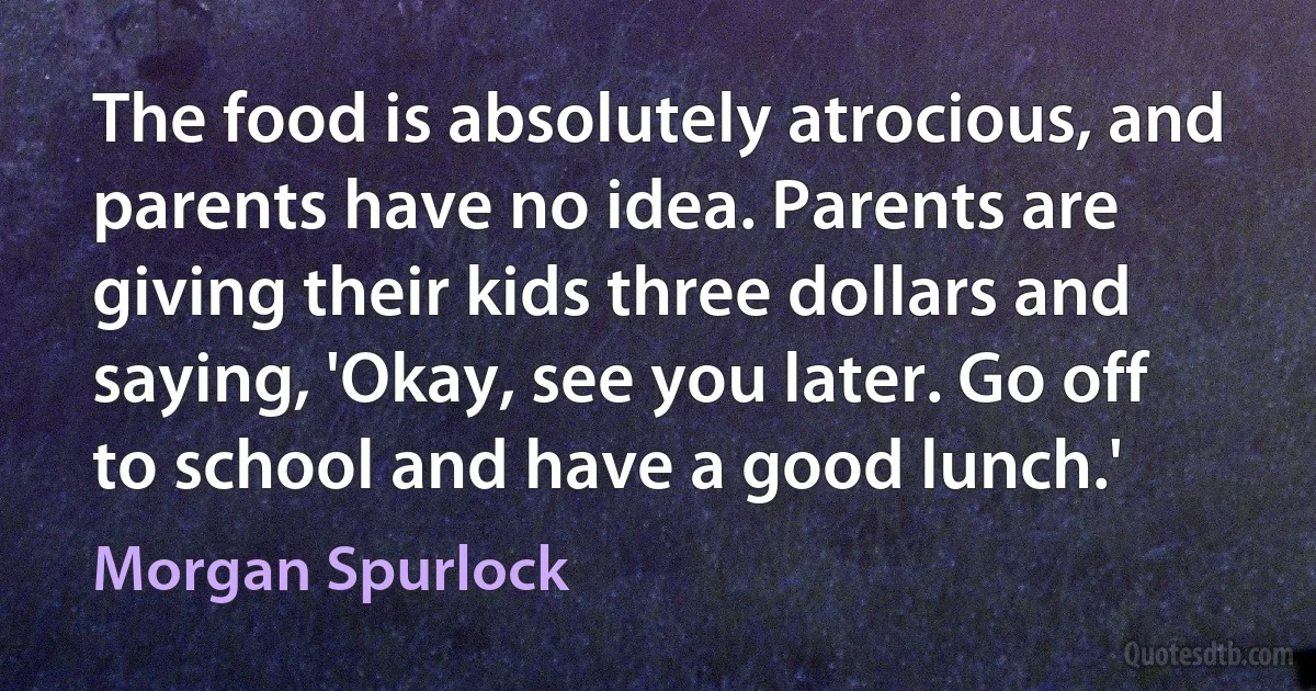 The food is absolutely atrocious, and parents have no idea. Parents are giving their kids three dollars and saying, 'Okay, see you later. Go off to school and have a good lunch.' (Morgan Spurlock)