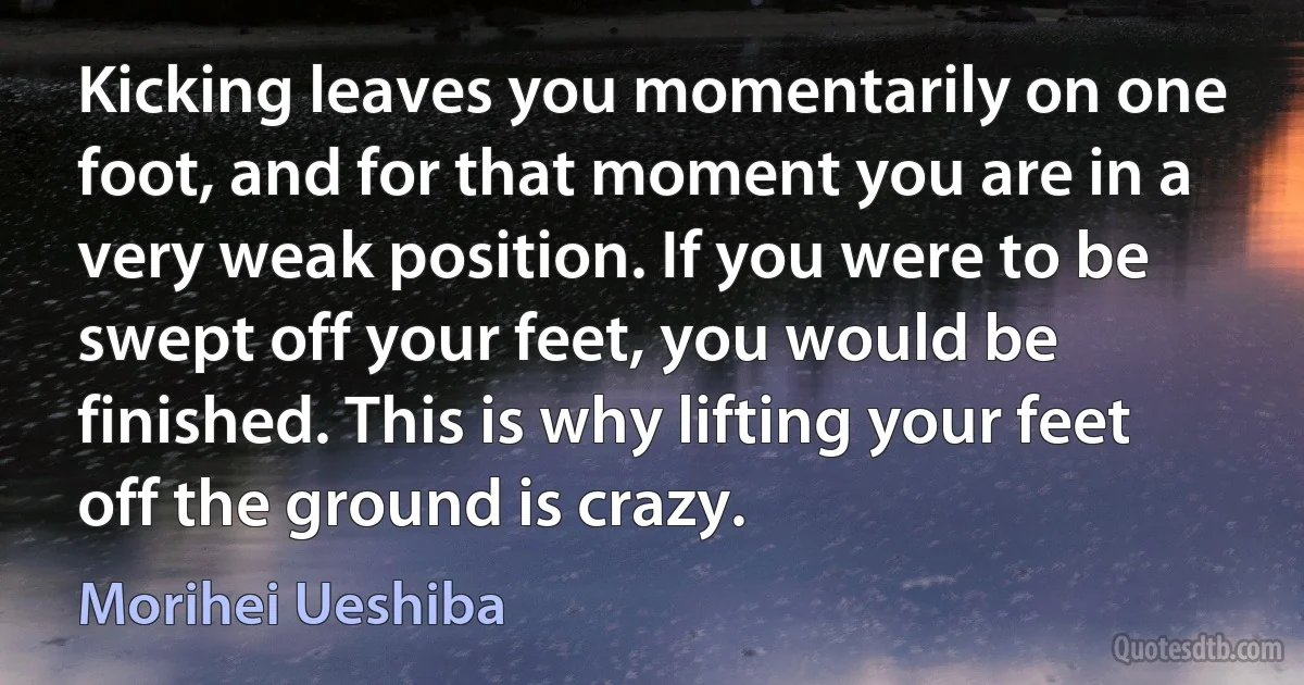 Kicking leaves you momentarily on one foot, and for that moment you are in a very weak position. If you were to be swept off your feet, you would be finished. This is why lifting your feet off the ground is crazy. (Morihei Ueshiba)