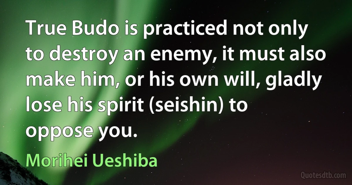 True Budo is practiced not only to destroy an enemy, it must also make him, or his own will, gladly lose his spirit (seishin) to oppose you. (Morihei Ueshiba)