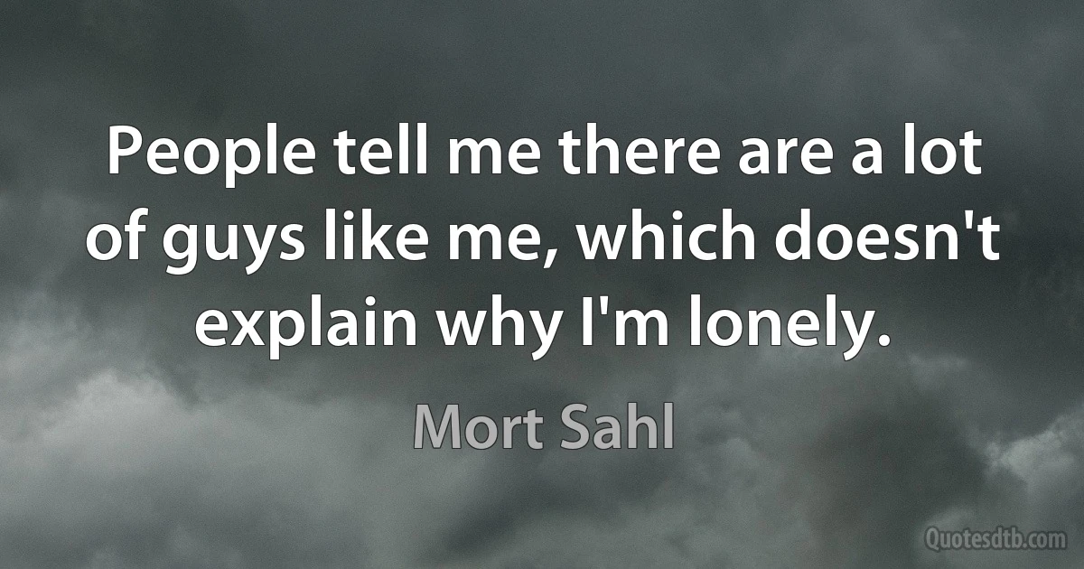 People tell me there are a lot of guys like me, which doesn't explain why I'm lonely. (Mort Sahl)