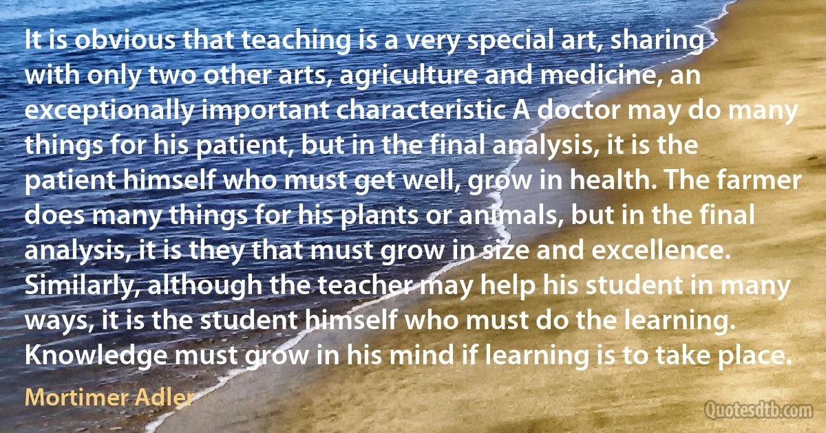 It is obvious that teaching is a very special art, sharing with only two other arts, agriculture and medicine, an exceptionally important characteristic A doctor may do many things for his patient, but in the final analysis, it is the patient himself who must get well, grow in health. The farmer does many things for his plants or animals, but in the final analysis, it is they that must grow in size and excellence. Similarly, although the teacher may help his student in many ways, it is the student himself who must do the learning. Knowledge must grow in his mind if learning is to take place. (Mortimer Adler)