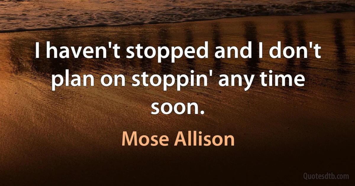 I haven't stopped and I don't plan on stoppin' any time soon. (Mose Allison)