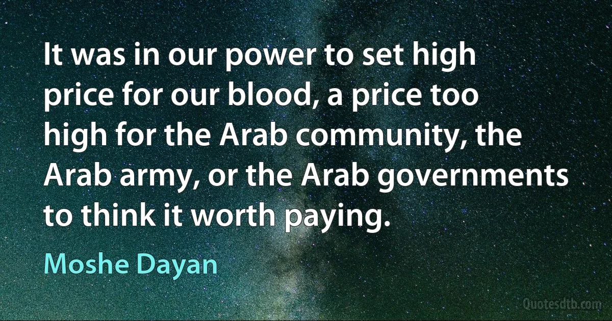 It was in our power to set high price for our blood, a price too high for the Arab community, the Arab army, or the Arab governments to think it worth paying. (Moshe Dayan)