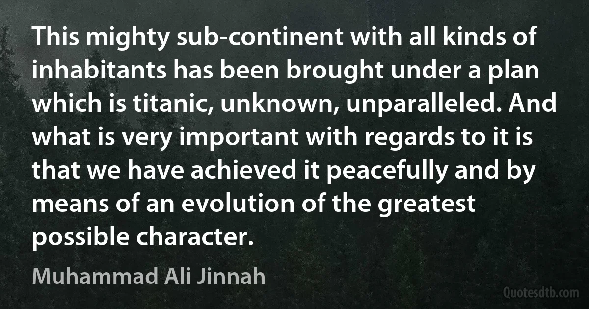 This mighty sub-continent with all kinds of inhabitants has been brought under a plan which is titanic, unknown, unparalleled. And what is very important with regards to it is that we have achieved it peacefully and by means of an evolution of the greatest possible character. (Muhammad Ali Jinnah)