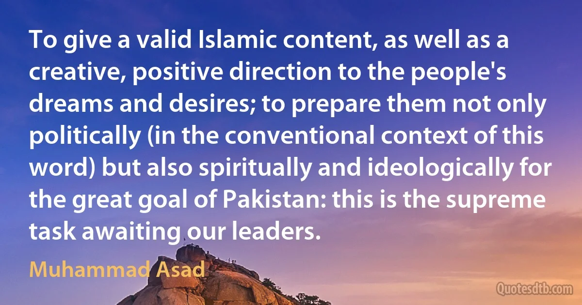 To give a valid Islamic content, as well as a creative, positive direction to the people's dreams and desires; to prepare them not only politically (in the conventional context of this word) but also spiritually and ideologically for the great goal of Pakistan: this is the supreme task awaiting our leaders. (Muhammad Asad)