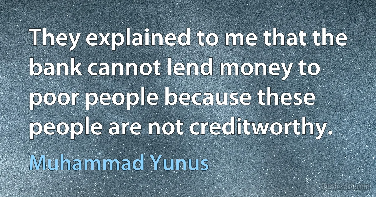 They explained to me that the bank cannot lend money to poor people because these people are not creditworthy. (Muhammad Yunus)