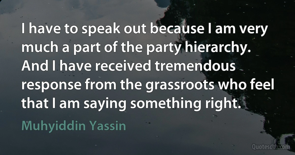 I have to speak out because I am very much a part of the party hierarchy. And I have received tremendous response from the grassroots who feel that I am saying something right. (Muhyiddin Yassin)