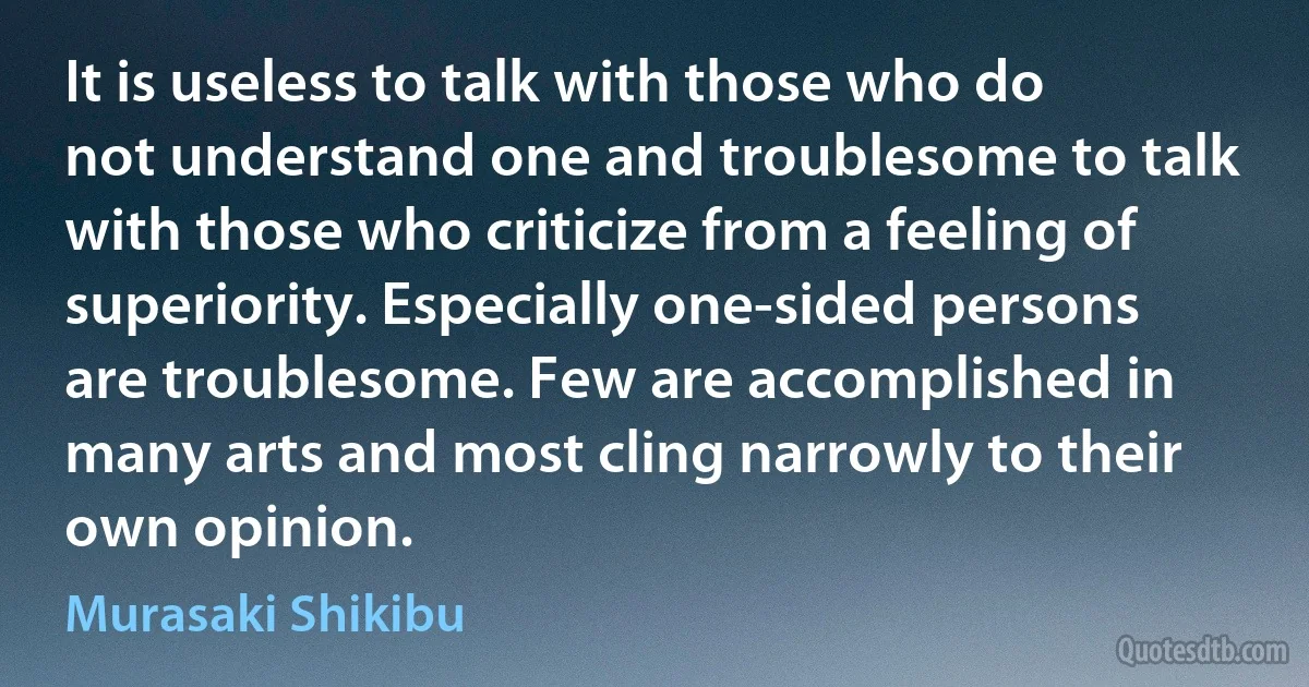 It is useless to talk with those who do not understand one and troublesome to talk with those who criticize from a feeling of superiority. Especially one-sided persons are troublesome. Few are accomplished in many arts and most cling narrowly to their own opinion. (Murasaki Shikibu)