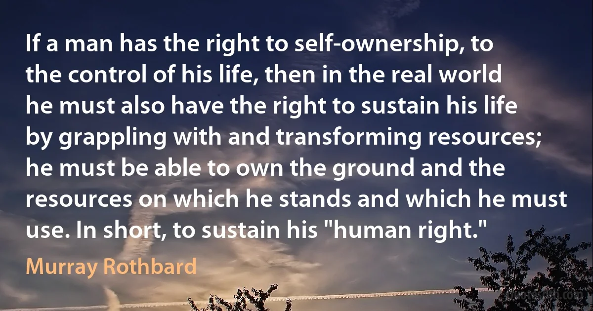 If a man has the right to self-ownership, to the control of his life, then in the real world he must also have the right to sustain his life by grappling with and transforming resources; he must be able to own the ground and the resources on which he stands and which he must use. In short, to sustain his "human right." (Murray Rothbard)