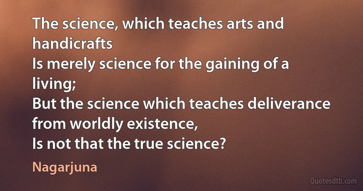 The science, which teaches arts and handicrafts
Is merely science for the gaining of a living;
But the science which teaches deliverance from worldly existence,
Is not that the true science? (Nagarjuna)