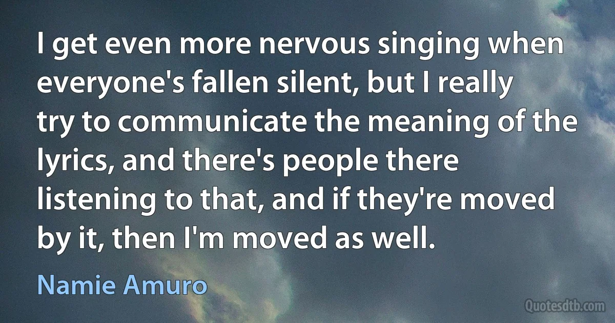 I get even more nervous singing when everyone's fallen silent, but I really try to communicate the meaning of the lyrics, and there's people there listening to that, and if they're moved by it, then I'm moved as well. (Namie Amuro)