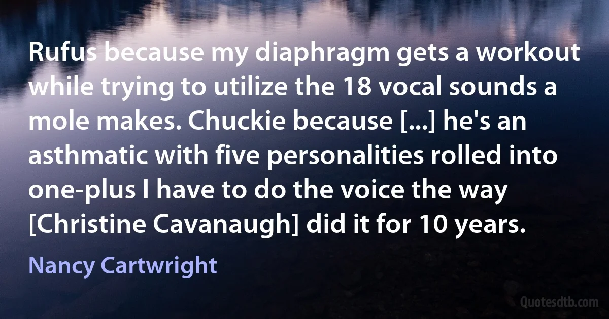 Rufus because my diaphragm gets a workout while trying to utilize the 18 vocal sounds a mole makes. Chuckie because [...] he's an asthmatic with five personalities rolled into one-plus I have to do the voice the way [Christine Cavanaugh] did it for 10 years. (Nancy Cartwright)