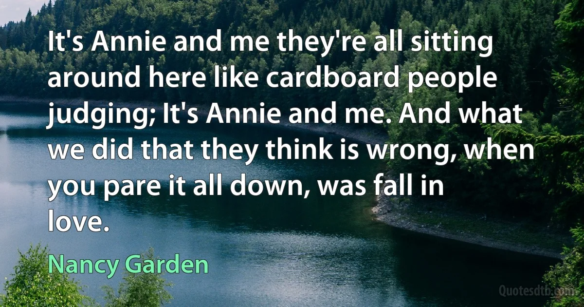 It's Annie and me they're all sitting around here like cardboard people judging; It's Annie and me. And what we did that they think is wrong, when you pare it all down, was fall in love. (Nancy Garden)