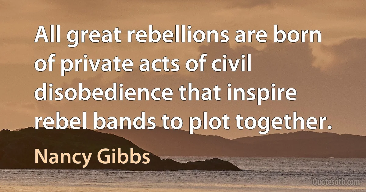 All great rebellions are born of private acts of civil disobedience that inspire rebel bands to plot together. (Nancy Gibbs)