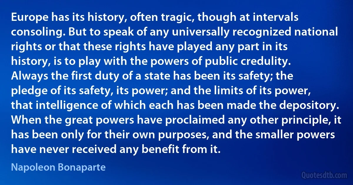 Europe has its history, often tragic, though at intervals consoling. But to speak of any universally recognized national rights or that these rights have played any part in its history, is to play with the powers of public credulity. Always the first duty of a state has been its safety; the pledge of its safety, its power; and the limits of its power, that intelligence of which each has been made the depository. When the great powers have proclaimed any other principle, it has been only for their own purposes, and the smaller powers have never received any benefit from it. (Napoleon Bonaparte)