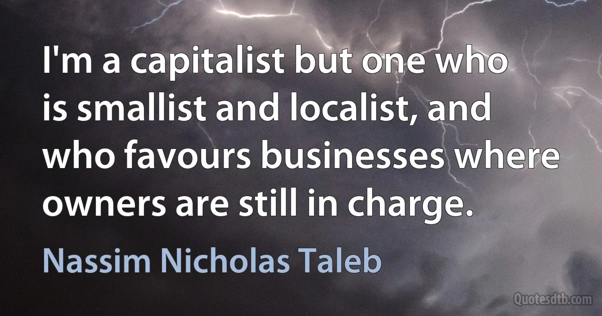 I'm a capitalist but one who is smallist and localist, and who favours businesses where owners are still in charge. (Nassim Nicholas Taleb)