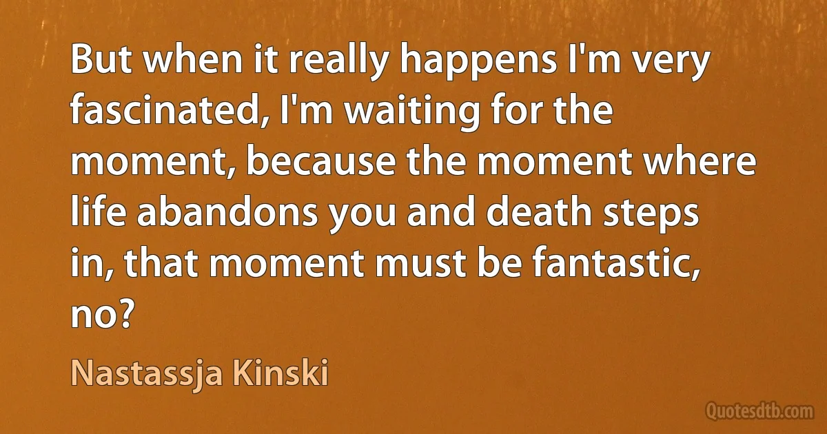 But when it really happens I'm very fascinated, I'm waiting for the moment, because the moment where life abandons you and death steps in, that moment must be fantastic, no? (Nastassja Kinski)